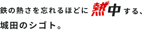 鉄の熱さを忘れるほどに熱中する、城田のシゴト。